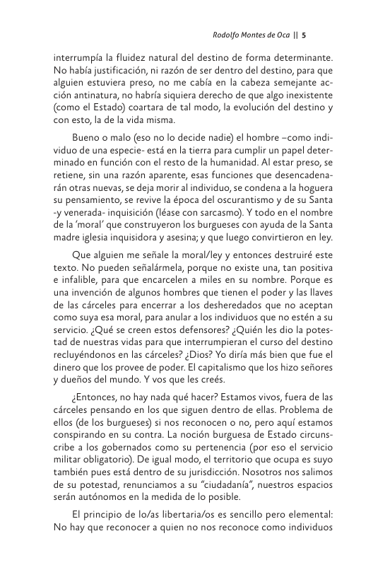 Rodolfo Montes de Oca |1 5  interrumpia la fluidez natural del destino de forma determinante. No habia justificacién, ni razén de ser dentro del destino, para que alguien estuviera preso, no me cabia en la cabeza semejante ac- cién antinatura, no habria siquiera derecho de que algo inexistente (como el Estado) coartara de tal modo, la evolucién del destino y con esto, la de la vida misma  Bueno o malo (eso no lo decide nadie) el hombre ~como indi- viduo de una especie- estd en la tierra para cumplir un papel deter- minado en funcién con el resto de la humanidad. Al estar preso, se retiene, sin una razén aparente, esas funciones que desencadena- rén otras nuevas, se deja morir al individuo, se condena a la hoguera su pensamiento, se revive la época del oscurantismo y de su Santa -y venerada- inquisicién (Iéase con sarcasmo). Y todo en el nombre de la‘moral’ que construyeron los burgueses con ayuda de la Santa madre iglesia inquisidora y asesina; y que luego convirtieron en ley.  Que alguien me sefiale la moral/ley y entonces destruiré este texto. No pueden sefialrmela, porque no existe una, tan positiva e infalible, para que encarcelen a miles en su nombre. Porque es una invencién de algunos hombres que tienen el poder y las llaves de las carceles para encerrar a los desheredados que no aceptan como suya esa moral, para anular a los individuos que no estén a su servicio. ¢Qué se creen estos defensores? ¢Quién les dio la potes- tad de nuestras vidas para que interrumpieran el curso del destino recluyéndonos en las cérceles? ¢Dios? Yo dirfa més bien que fue el dinero que los provee de poder. El capitalismo que los hizo sefiores y duefios del mundo. Y vos que les creés.  ¢Entonces, no hay nada qué hacer? Estamos vivos, fuera de las cérceles pensando en los que siguen dentro de ellas. Problema de ellos (de los burgueses) si nos reconocen o no, pero aqui estamos conspirando en su contra. La nocién burguesa de Estado circuns- cribe a los gobernados como su pertenencia (por eso el servicio militar obligatorio). De igual modo, el territorio que ocupa es suyo también pues estd dentro de su jurisdiccién. Nosotros nos salimos de su potestad, renunciamos a su “ciudadania’, nuestros espacios serén auténomos en la medida de lo posible.  El principio de lo/as libertaria/os es sencillo pero elemental No hay que reconocer a quien no nos reconoce como individuos 